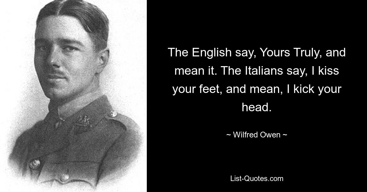 The English say, Yours Truly, and mean it. The Italians say, I kiss your feet, and mean, I kick your head. — © Wilfred Owen