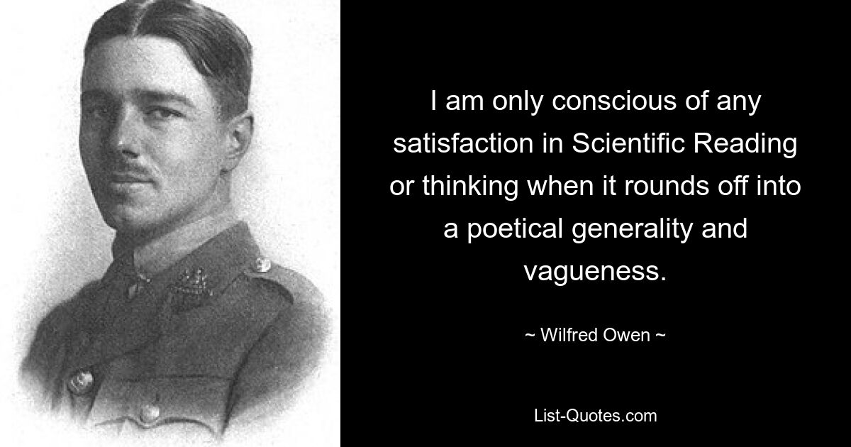 I am only conscious of any satisfaction in Scientific Reading or thinking when it rounds off into a poetical generality and vagueness. — © Wilfred Owen