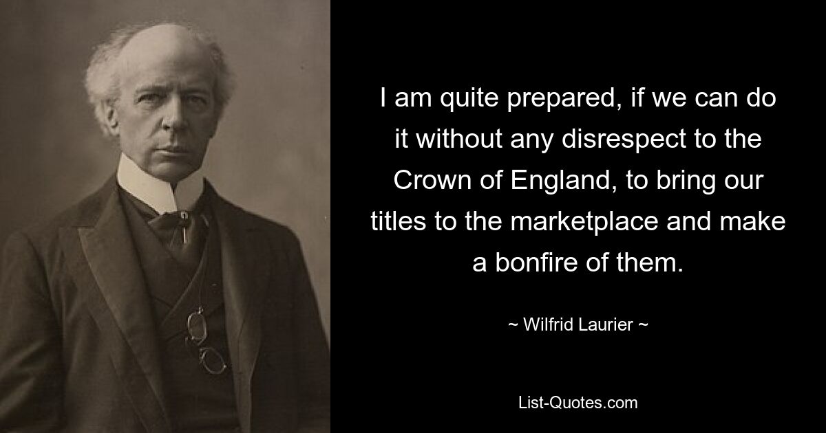 I am quite prepared, if we can do it without any disrespect to the Crown of England, to bring our titles to the marketplace and make a bonfire of them. — © Wilfrid Laurier