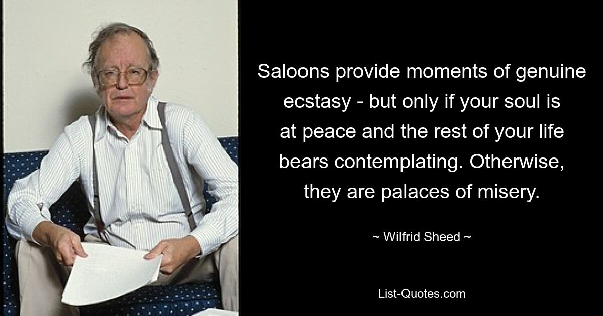 Saloons provide moments of genuine ecstasy - but only if your soul is at peace and the rest of your life bears contemplating. Otherwise, they are palaces of misery. — © Wilfrid Sheed