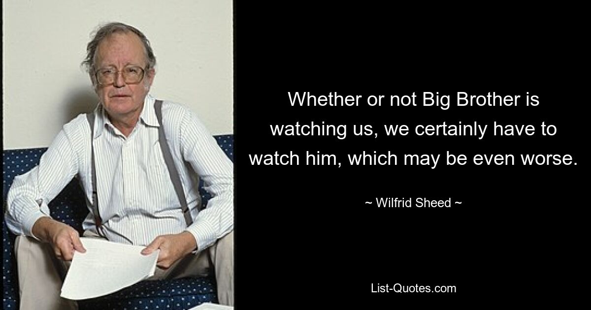 Whether or not Big Brother is watching us, we certainly have to watch him, which may be even worse. — © Wilfrid Sheed