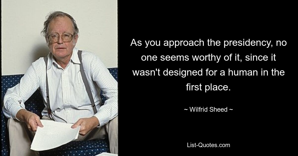 As you approach the presidency, no one seems worthy of it, since it wasn't designed for a human in the first place. — © Wilfrid Sheed