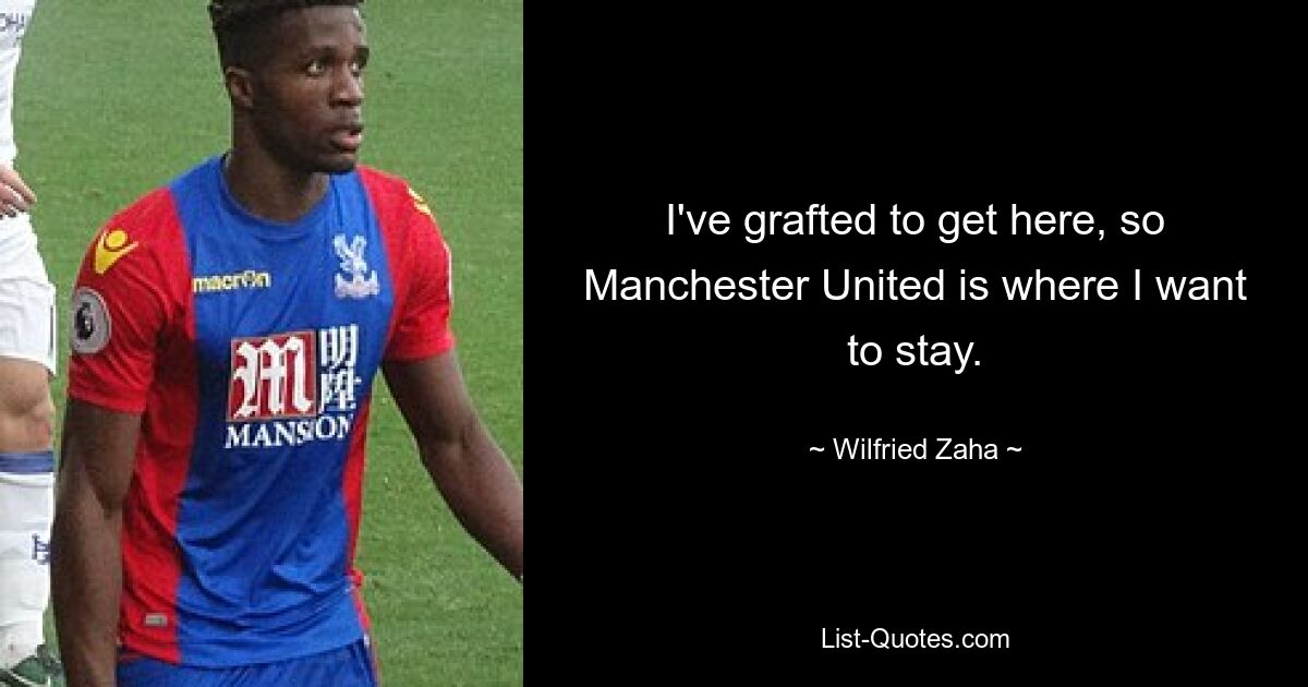 I've grafted to get here, so Manchester United is where I want to stay. — © Wilfried Zaha