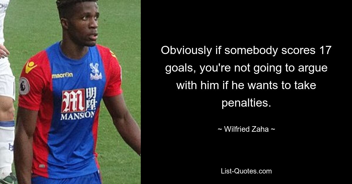 Obviously if somebody scores 17 goals, you're not going to argue with him if he wants to take penalties. — © Wilfried Zaha