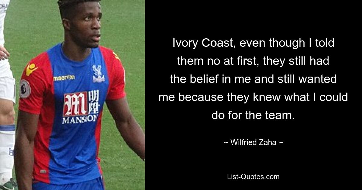 Ivory Coast, even though I told them no at first, they still had the belief in me and still wanted me because they knew what I could do for the team. — © Wilfried Zaha