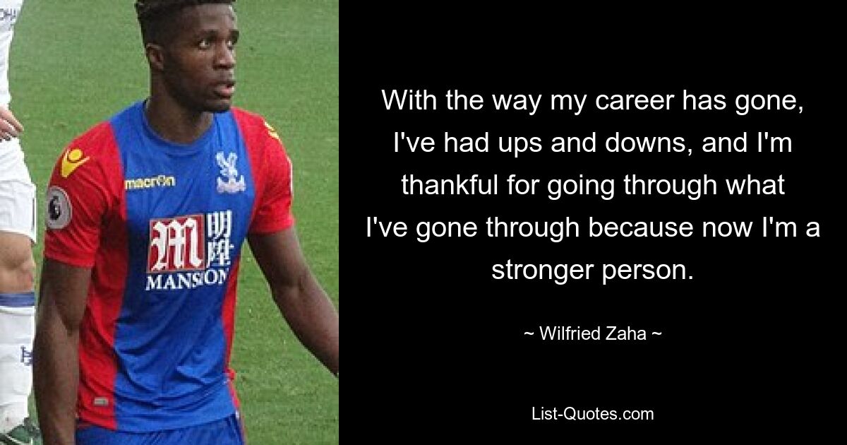 With the way my career has gone, I've had ups and downs, and I'm thankful for going through what I've gone through because now I'm a stronger person. — © Wilfried Zaha