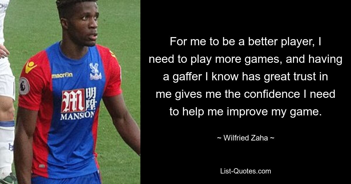 For me to be a better player, I need to play more games, and having a gaffer I know has great trust in me gives me the confidence I need to help me improve my game. — © Wilfried Zaha