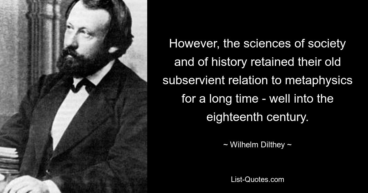 However, the sciences of society and of history retained their old subservient relation to metaphysics for a long time - well into the eighteenth century. — © Wilhelm Dilthey