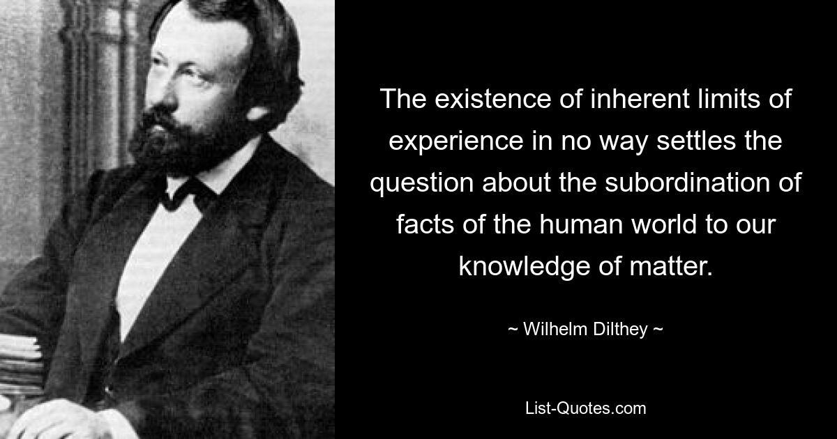 The existence of inherent limits of experience in no way settles the question about the subordination of facts of the human world to our knowledge of matter. — © Wilhelm Dilthey