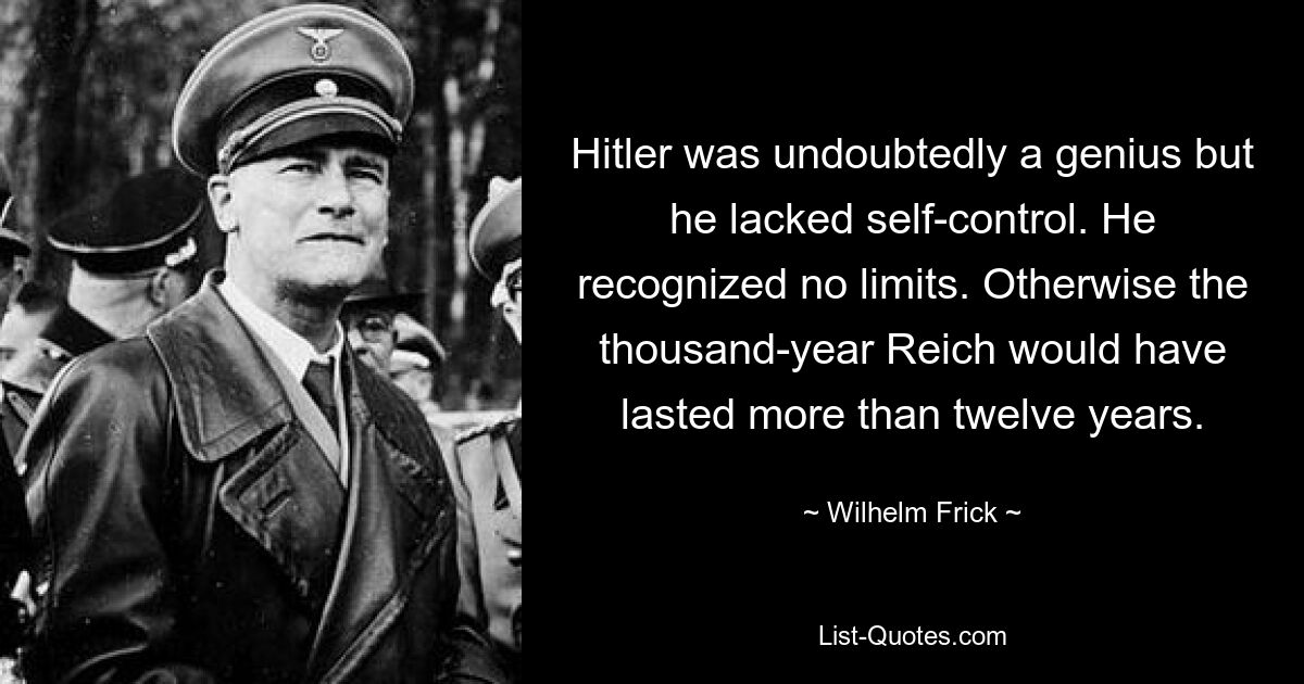 Hitler was undoubtedly a genius but he lacked self-control. He recognized no limits. Otherwise the thousand-year Reich would have lasted more than twelve years. — © Wilhelm Frick