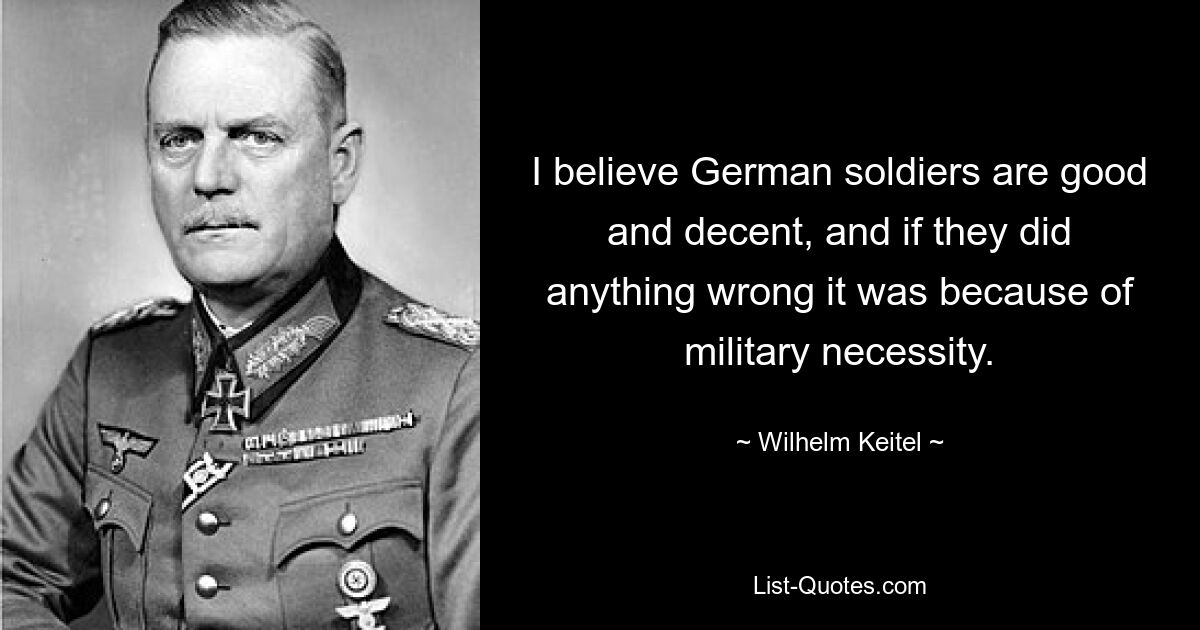 I believe German soldiers are good and decent, and if they did anything wrong it was because of military necessity. — © Wilhelm Keitel