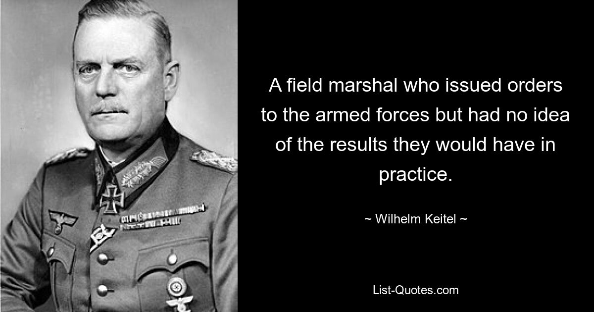 A field marshal who issued orders to the armed forces but had no idea of the results they would have in practice. — © Wilhelm Keitel