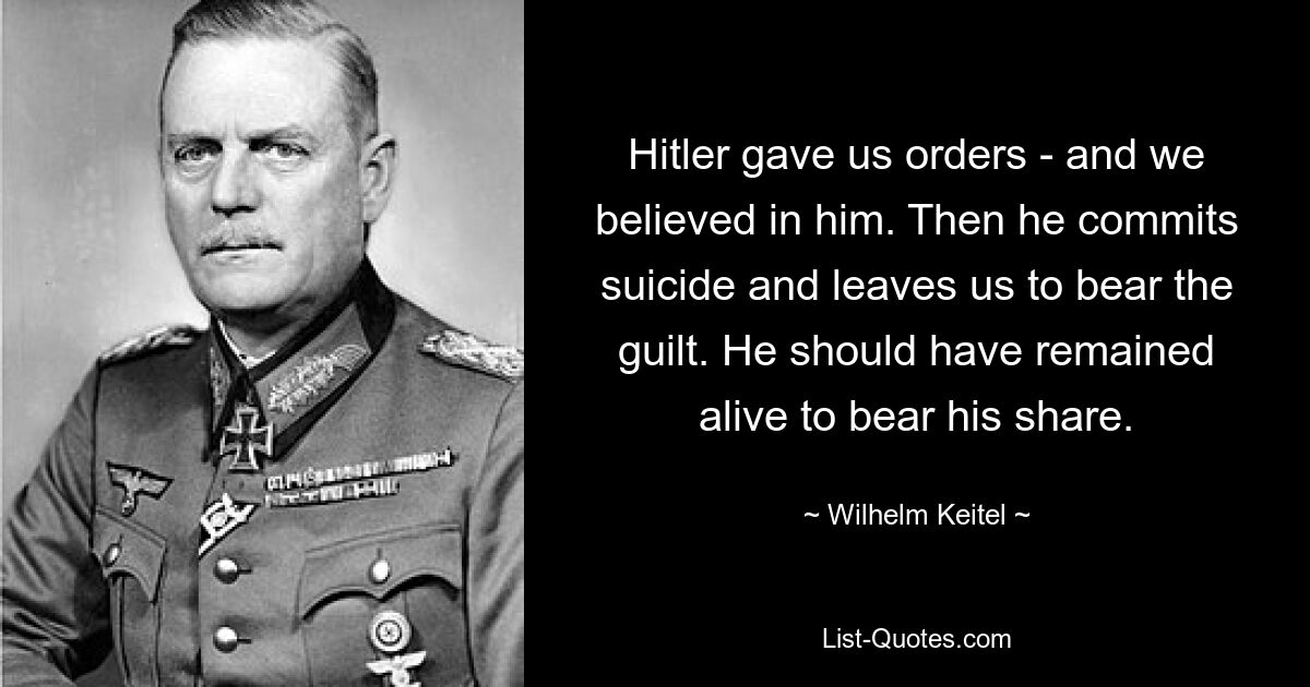 Hitler gave us orders - and we believed in him. Then he commits suicide and leaves us to bear the guilt. He should have remained alive to bear his share. — © Wilhelm Keitel