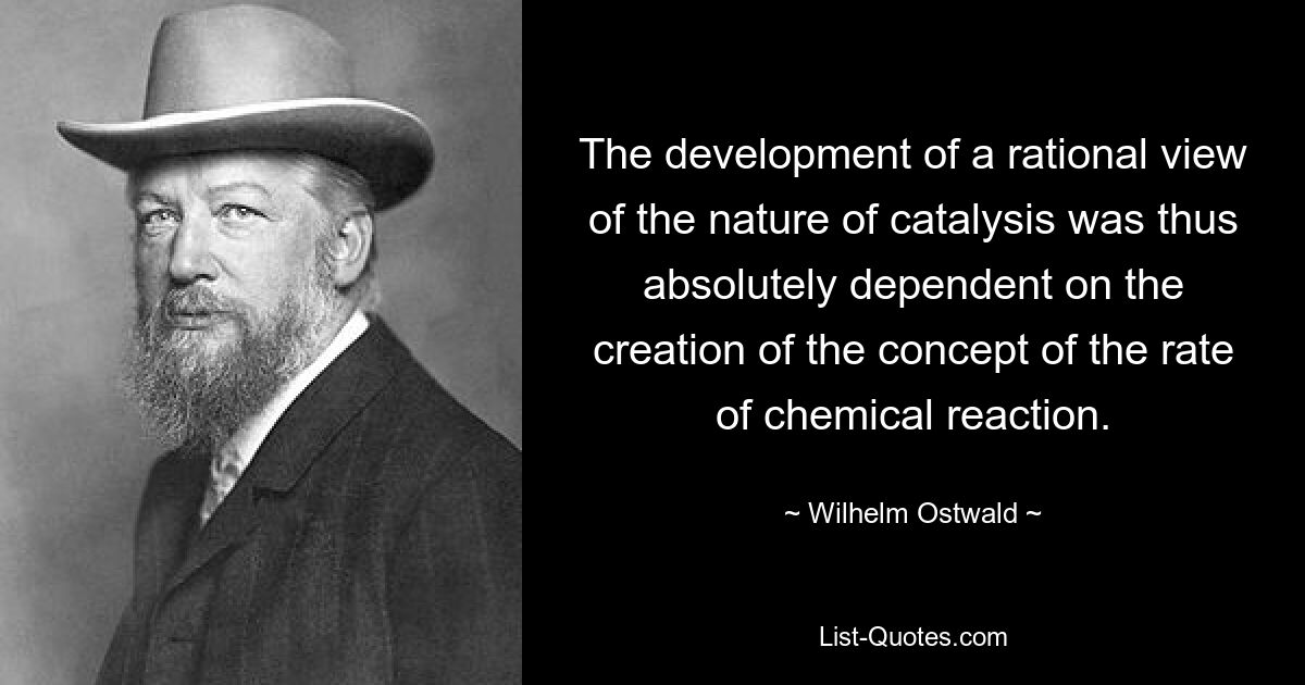 The development of a rational view of the nature of catalysis was thus absolutely dependent on the creation of the concept of the rate of chemical reaction. — © Wilhelm Ostwald