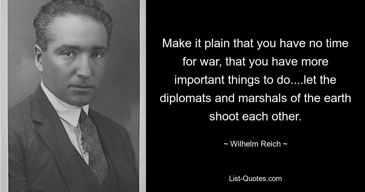 Make it plain that you have no time for war, that you have more important things to do....let the diplomats and marshals of the earth shoot each other. — © Wilhelm Reich