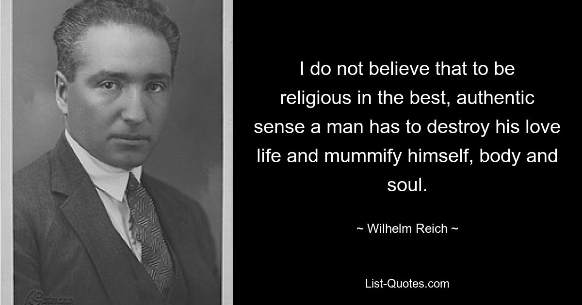 I do not believe that to be religious in the best, authentic sense a man has to destroy his love life and mummify himself, body and soul. — © Wilhelm Reich