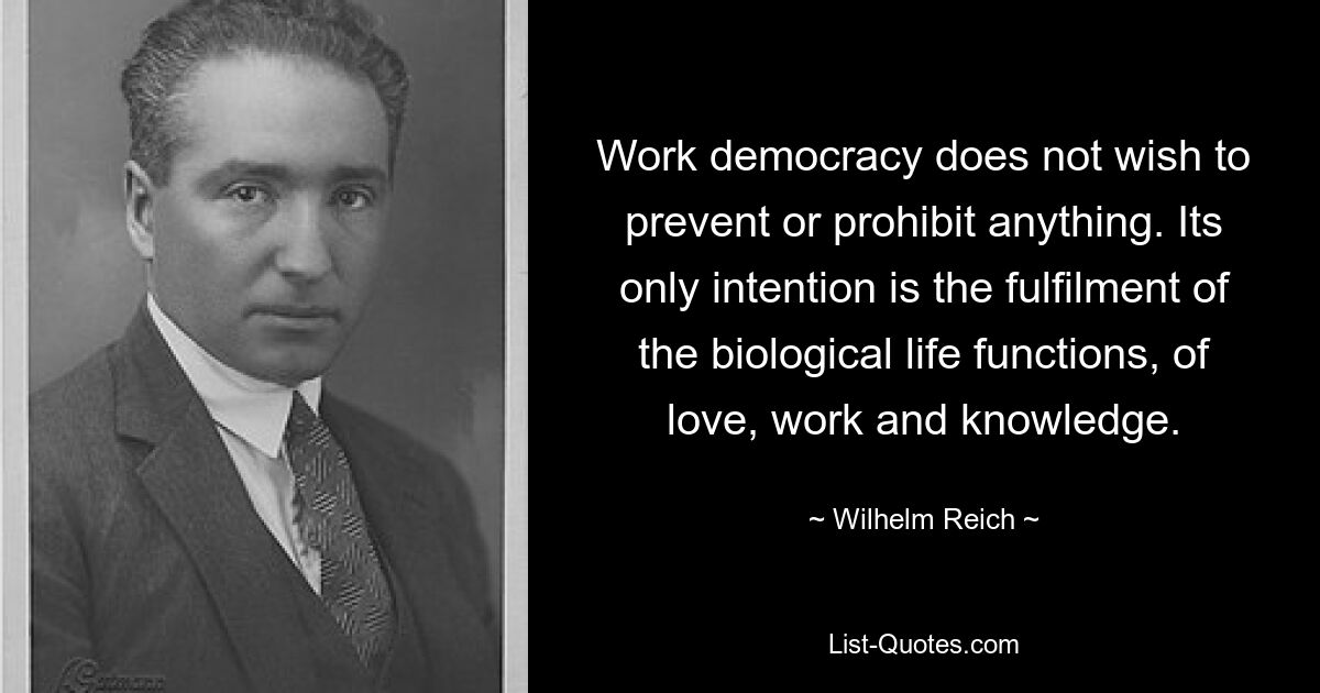 Work democracy does not wish to prevent or prohibit anything. Its only intention is the fulfilment of the biological life functions, of love, work and knowledge. — © Wilhelm Reich