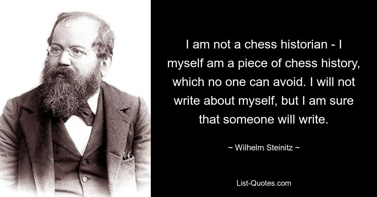 I am not a chess historian - I myself am a piece of chess history, which no one can avoid. I will not write about myself, but I am sure that someone will write. — © Wilhelm Steinitz