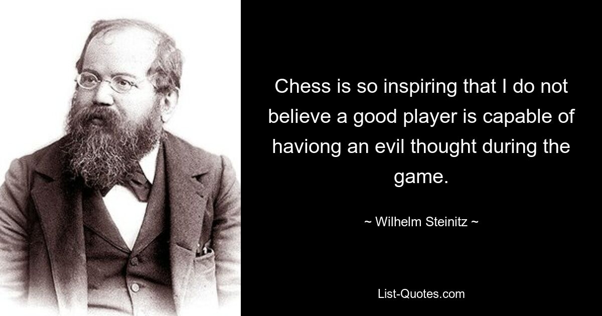 Chess is so inspiring that I do not believe a good player is capable of haviong an evil thought during the game. — © Wilhelm Steinitz