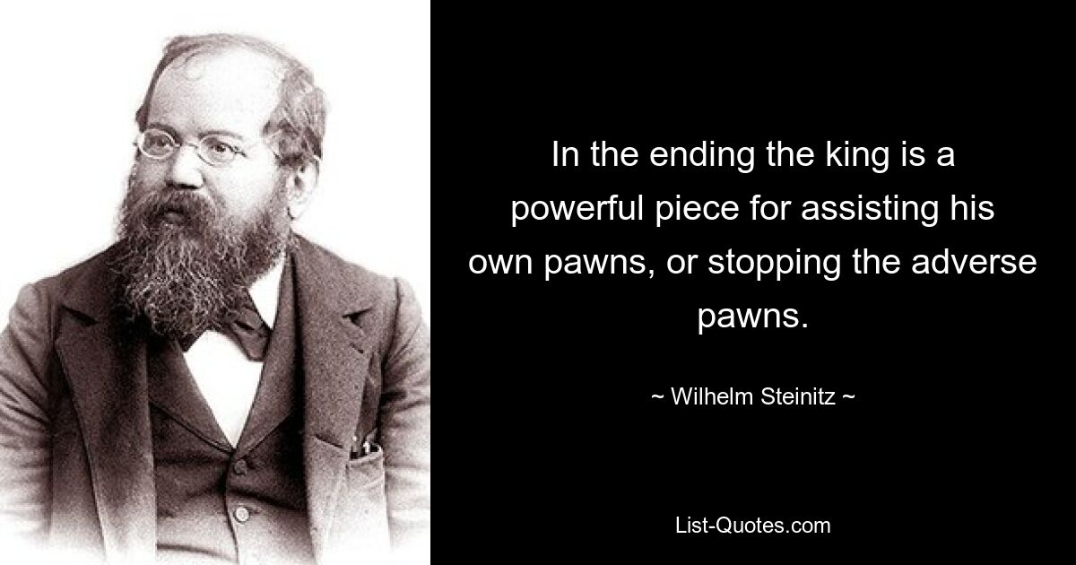 In the ending the king is a powerful piece for assisting his own pawns, or stopping the adverse pawns. — © Wilhelm Steinitz