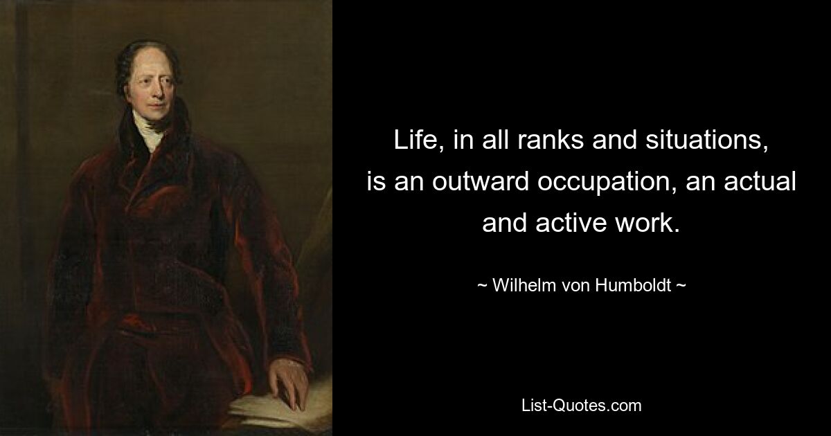 Life, in all ranks and situations, is an outward occupation, an actual and active work. — © Wilhelm von Humboldt