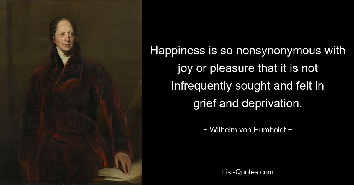 Happiness is so nonsynonymous with joy or pleasure that it is not infrequently sought and felt in grief and deprivation. — © Wilhelm von Humboldt