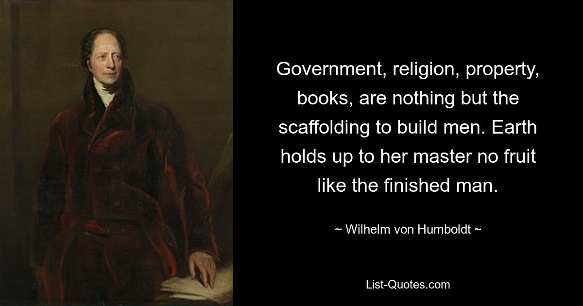 Government, religion, property, books, are nothing but the scaffolding to build men. Earth holds up to her master no fruit like the finished man. — © Wilhelm von Humboldt