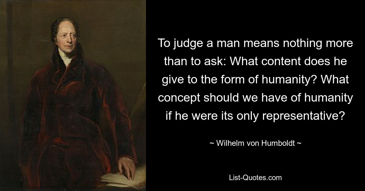 To judge a man means nothing more than to ask: What content does he give to the form of humanity? What concept should we have of humanity if he were its only representative? — © Wilhelm von Humboldt