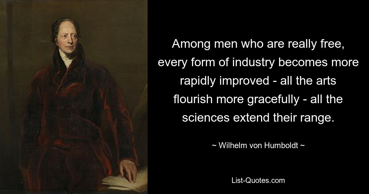 Among men who are really free, every form of industry becomes more rapidly improved - all the arts flourish more gracefully - all the sciences extend their range. — © Wilhelm von Humboldt