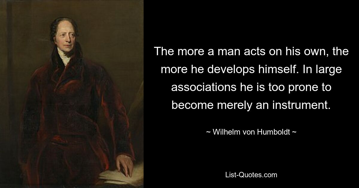 The more a man acts on his own, the more he develops himself. In large associations he is too prone to become merely an instrument. — © Wilhelm von Humboldt