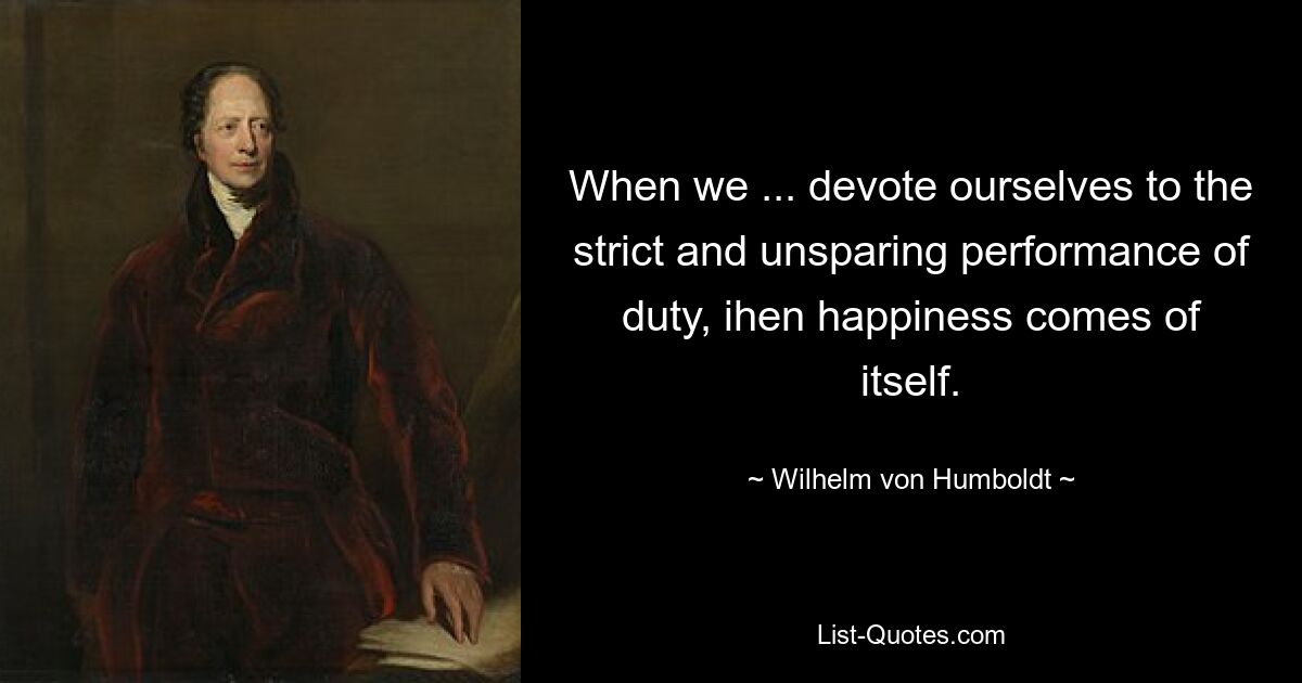 When we ... devote ourselves to the strict and unsparing performance of duty, ihen happiness comes of itself. — © Wilhelm von Humboldt