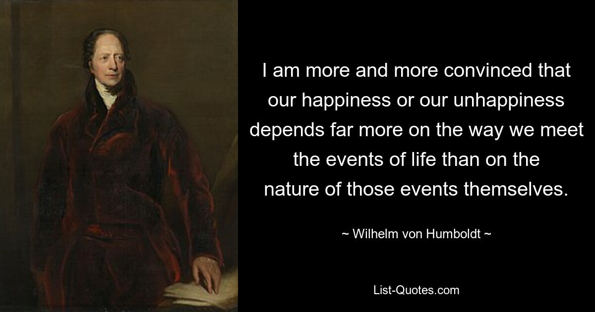 I am more and more convinced that our happiness or our unhappiness depends far more on the way we meet the events of life than on the nature of those events themselves. — © Wilhelm von Humboldt