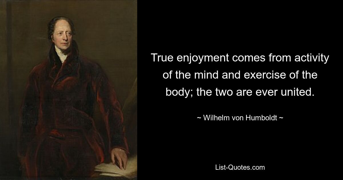 True enjoyment comes from activity of the mind and exercise of the body; the two are ever united. — © Wilhelm von Humboldt