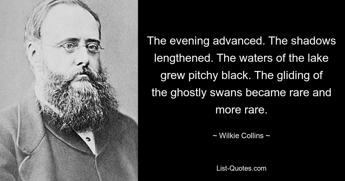 The evening advanced. The shadows lengthened. The waters of the lake grew pitchy black. The gliding of the ghostly swans became rare and more rare. — © Wilkie Collins