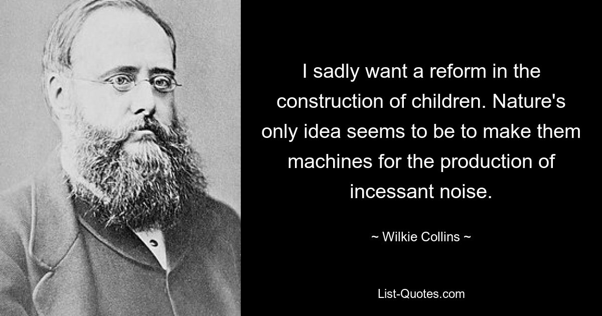 I sadly want a reform in the construction of children. Nature's only idea seems to be to make them machines for the production of incessant noise. — © Wilkie Collins