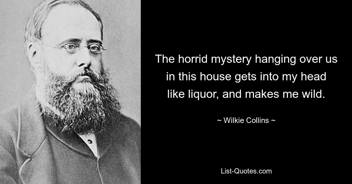 The horrid mystery hanging over us in this house gets into my head like liquor, and makes me wild. — © Wilkie Collins