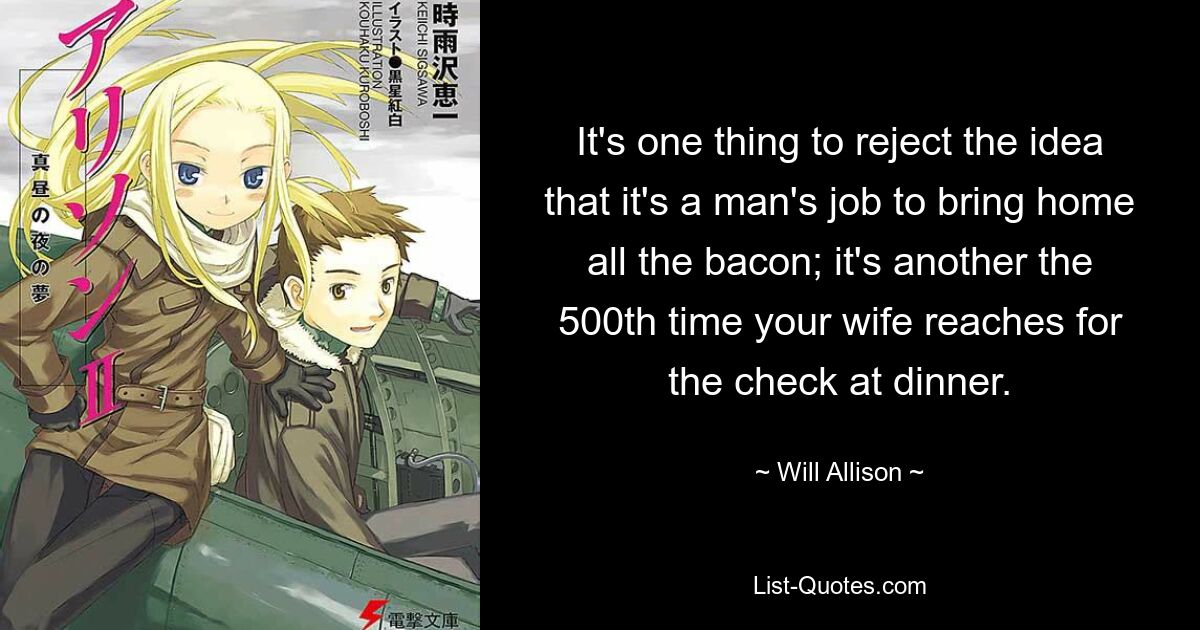 It's one thing to reject the idea that it's a man's job to bring home all the bacon; it's another the 500th time your wife reaches for the check at dinner. — © Will Allison