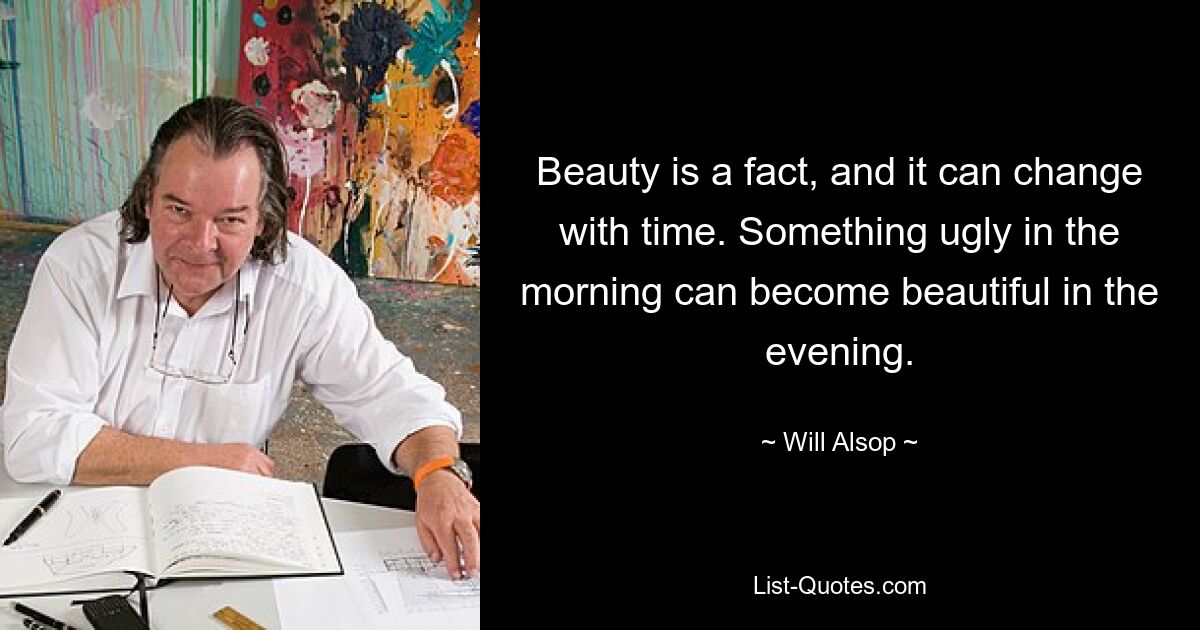 Beauty is a fact, and it can change with time. Something ugly in the morning can become beautiful in the evening. — © Will Alsop