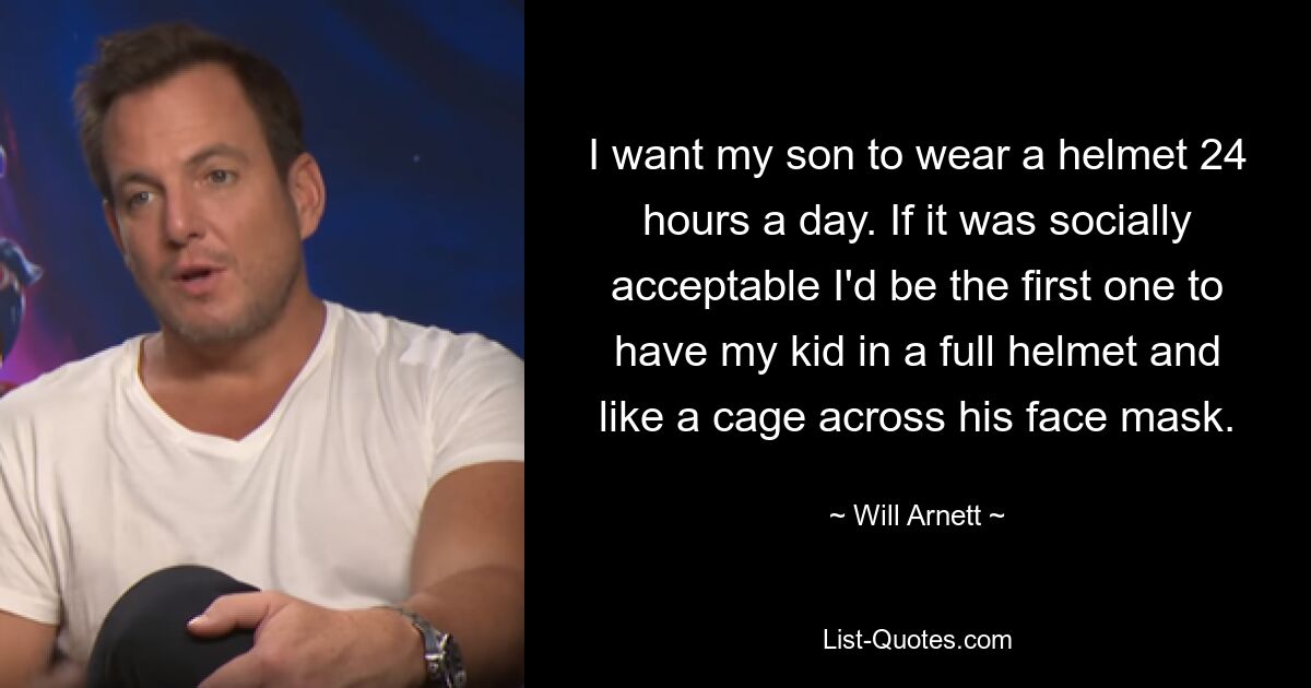 I want my son to wear a helmet 24 hours a day. If it was socially acceptable I'd be the first one to have my kid in a full helmet and like a cage across his face mask. — © Will Arnett