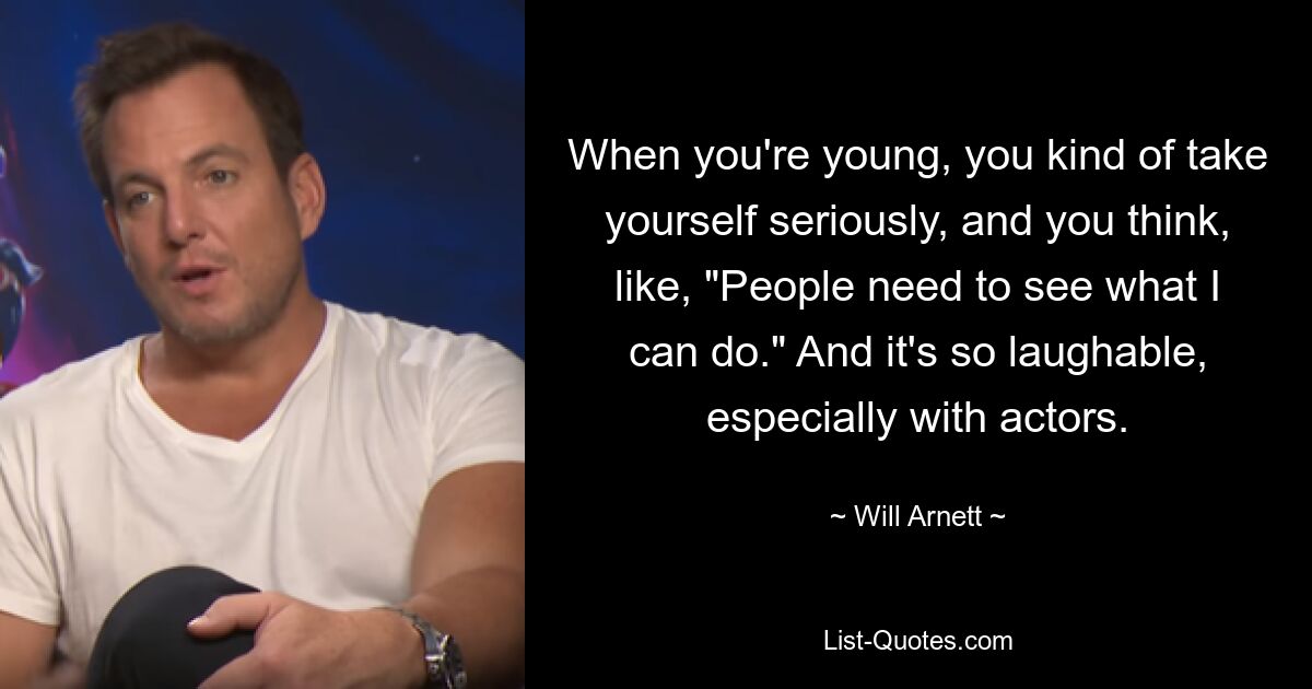 When you're young, you kind of take yourself seriously, and you think, like, "People need to see what I can do." And it's so laughable, especially with actors. — © Will Arnett