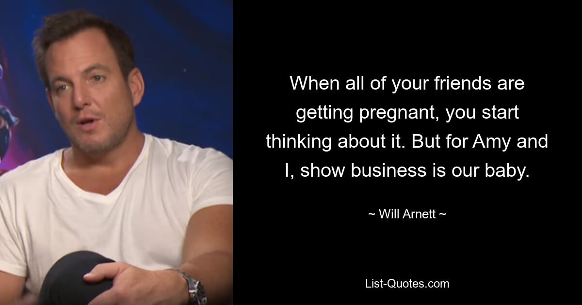 When all of your friends are getting pregnant, you start thinking about it. But for Amy and I, show business is our baby. — © Will Arnett