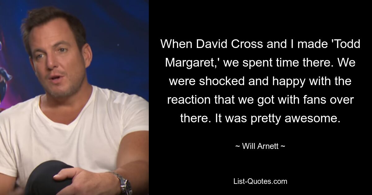 When David Cross and I made 'Todd Margaret,' we spent time there. We were shocked and happy with the reaction that we got with fans over there. It was pretty awesome. — © Will Arnett