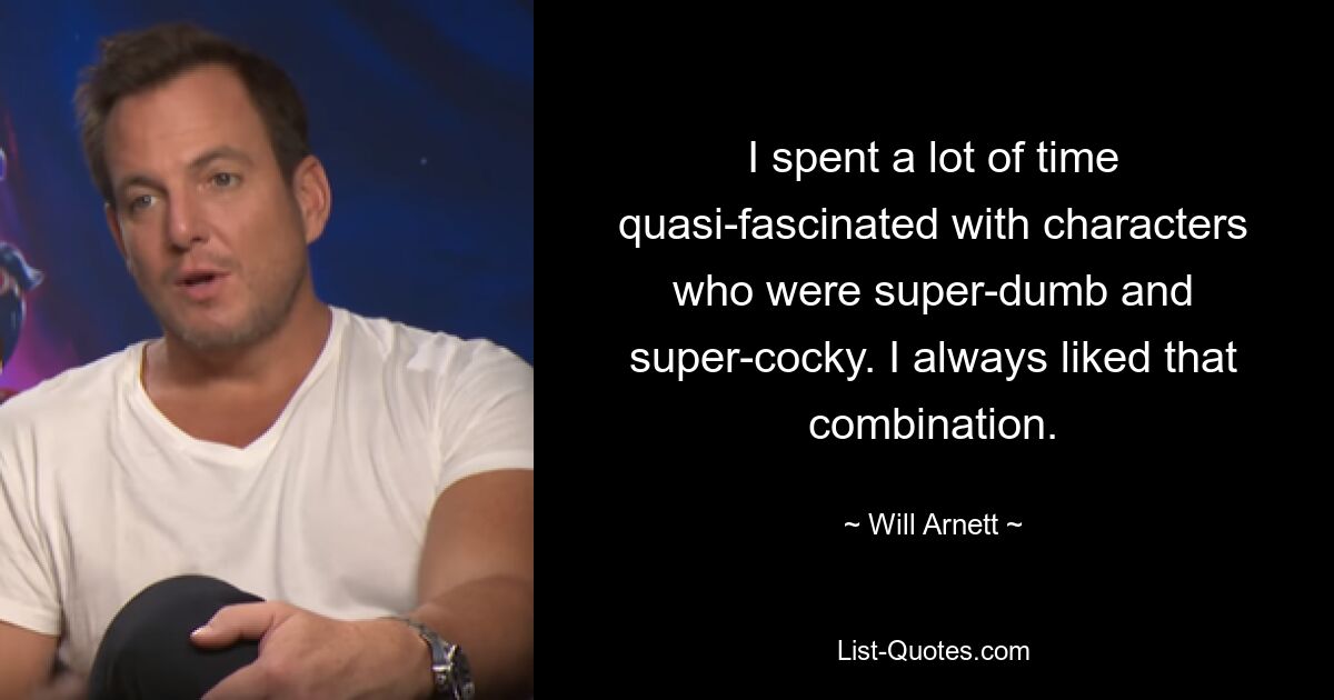 I spent a lot of time quasi-fascinated with characters who were super-dumb and super-cocky. I always liked that combination. — © Will Arnett