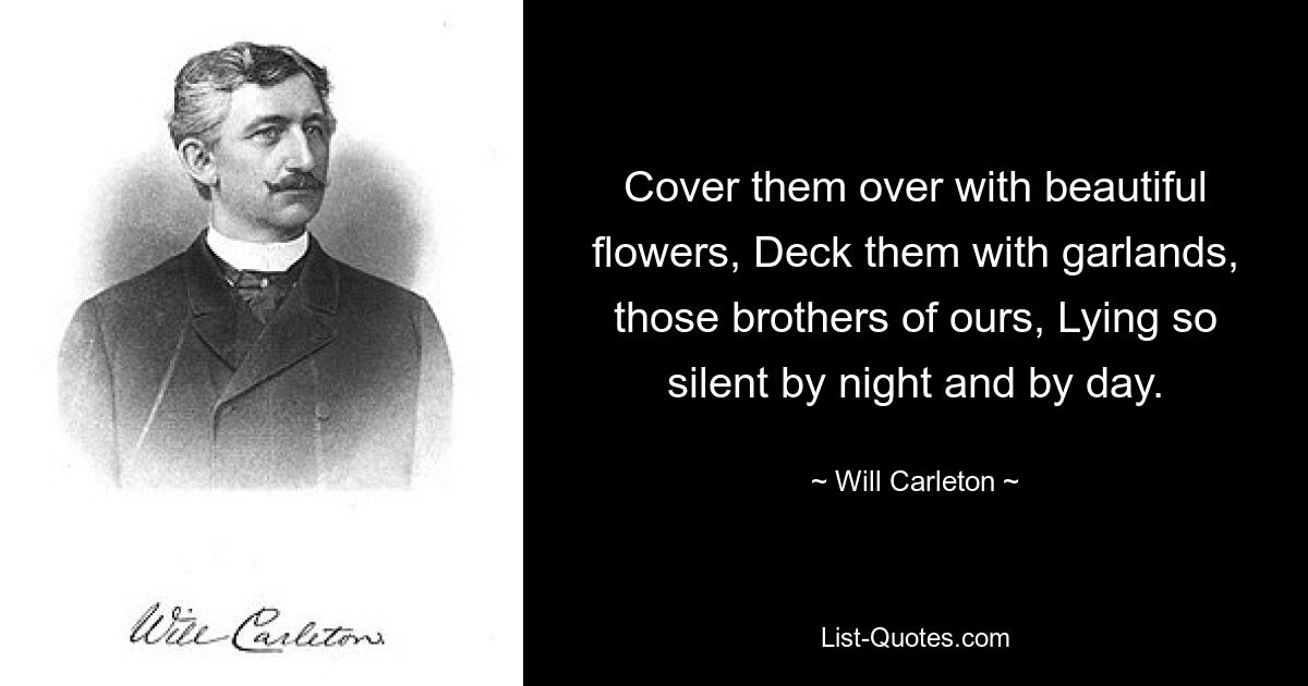 Cover them over with beautiful flowers, Deck them with garlands, those brothers of ours, Lying so silent by night and by day. — © Will Carleton