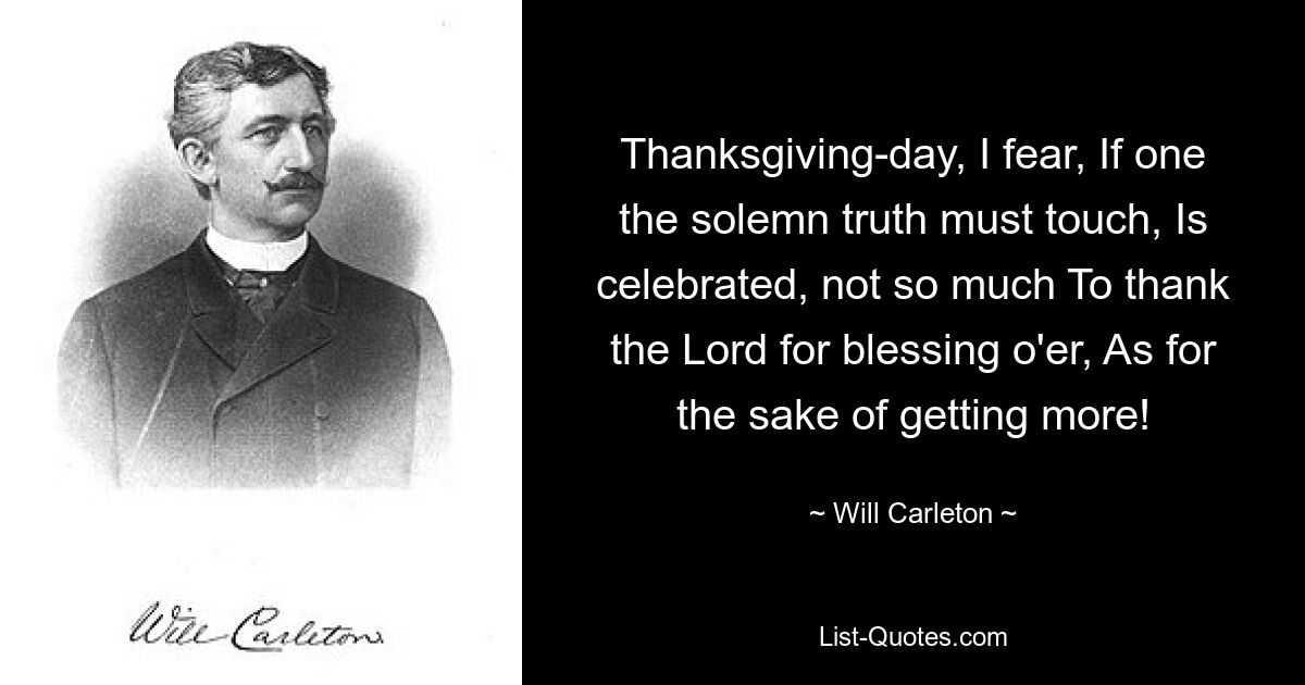 Thanksgiving-day, I fear, If one the solemn truth must touch, Is celebrated, not so much To thank the Lord for blessing o'er, As for the sake of getting more! — © Will Carleton