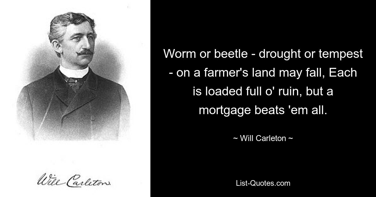 Worm or beetle - drought or tempest - on a farmer's land may fall, Each is loaded full o' ruin, but a mortgage beats 'em all. — © Will Carleton