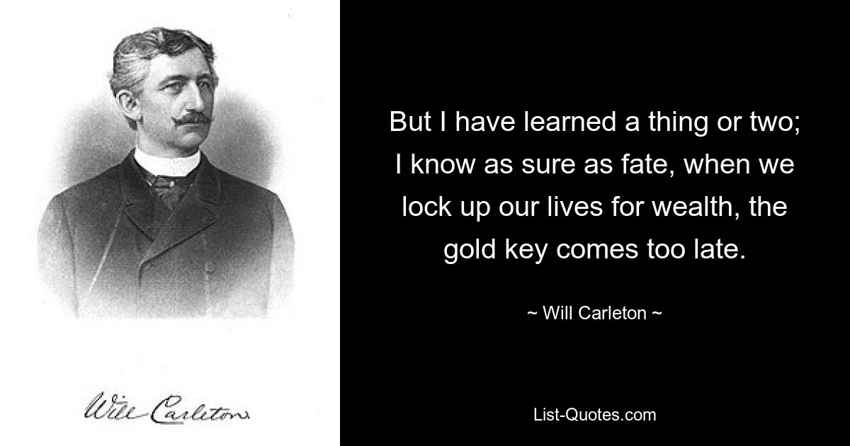 But I have learned a thing or two; I know as sure as fate, when we lock up our lives for wealth, the gold key comes too late. — © Will Carleton