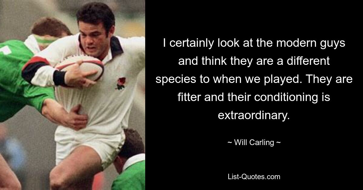 I certainly look at the modern guys and think they are a different species to when we played. They are fitter and their conditioning is extraordinary. — © Will Carling