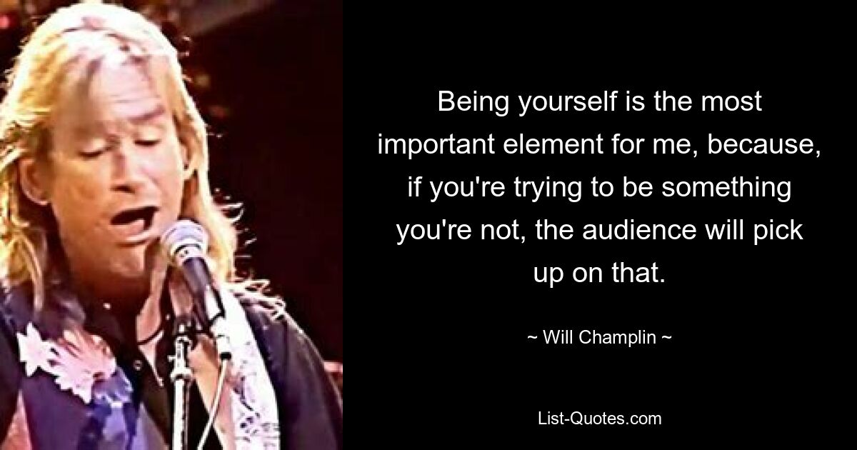 Being yourself is the most important element for me, because, if you're trying to be something you're not, the audience will pick up on that. — © Will Champlin