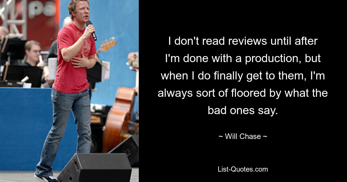 I don't read reviews until after I'm done with a production, but when I do finally get to them, I'm always sort of floored by what the bad ones say. — © Will Chase